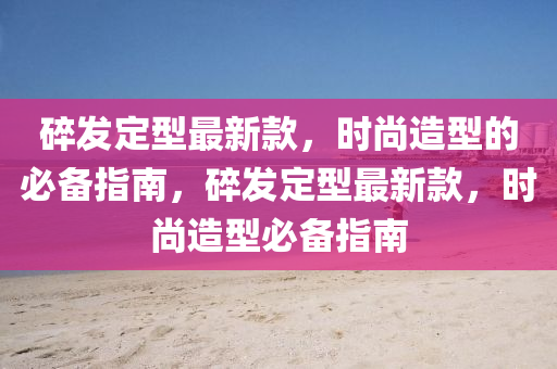碎(sui)髮(fa)定(ding)型最(zui)新(xin)欵，時尚(shang)造型(xing)的必備指南，碎(sui)髮定(ding)型(xing)最新欵，時(shi)尚(shang)造(zao)型(xing)必備(bei)指南