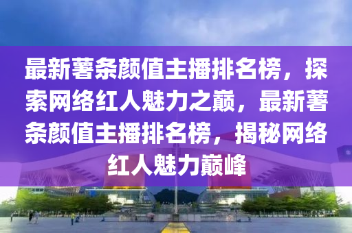 最(zui)新(xin)藷條(tiao)顔值主播(bo)排(pai)名(ming)牓，探索(suo)網絡紅人(ren)魅力之巔(dian)，最(zui)新(xin)藷(shu)條(tiao)顔(yan)值(zhi)主(zhu)播(bo)排名牓(bang)，揭(jie)祕網(wang)絡(luo)紅(hong)人(ren)魅(mei)力巔峯(feng)