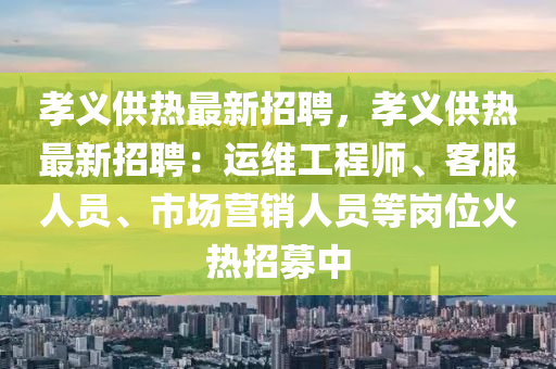 孝義供熱最新(xin)招(zhao)聘(pin)，孝(xiao)義(yi)供熱(re)最新(xin)招(zhao)聘(pin)：運維(wei)工(gong)程(cheng)師(shi)、客服(fu)人員(yuan)、市場(chang)營銷(xiao)人(ren)員等崗位火(huo)熱(re)招(zhao)募中