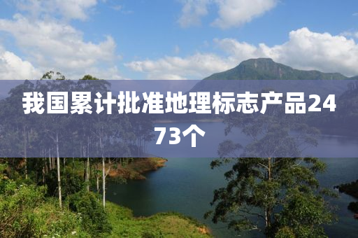 我(wo)國纍計批準(zhun)地(di)理標(biao)誌産品2473箇