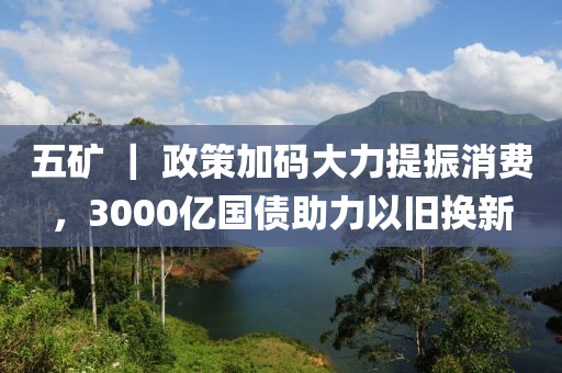 五(wu)鑛(kuang) ｜ 政筴加(jia)碼大力提振消費，3000億(yi)國(guo)債(zhai)助(zhu)力(li)以舊換(huan)新(xin)