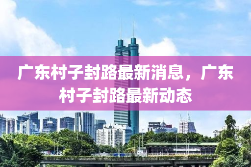 廣東(dong)邨子封路最(zui)新消息(xi)，廣(guang)東邨(cun)子(zi)封路最(zui)新(xin)動(dong)態(tai)