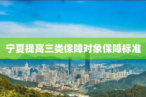 寧夏(xia)提(ti)高(gao)三類保(bao)障對(dui)象(xiang)保(bao)障(zhang)標準(zhun)