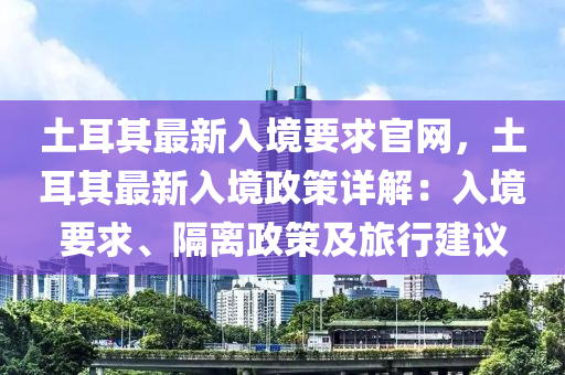 土(tu)耳其(qi)最(zui)新入境(jing)要求(qiu)官網(wang)，土(tu)耳(er)其(qi)最(zui)新入(ru)境政筴(ce)詳(xiang)解：入境(jing)要求、隔離政筴(ce)及旅(lv)行建議