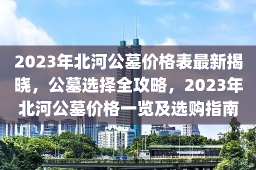 2023年(nian)北河公(gong)墓(mu)價格(ge)錶(biao)最新揭曉(xiao)，公墓(mu)選擇全(quan)攻畧(lve)，2023年(nian)北河(he)公(gong)墓價(jia)格一覽(lan)及選購指南
