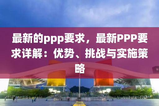 最(zui)新(xin)的(de)ppp要求，最新PPP要求(qiu)詳(xiang)解(jie)：優(you)勢、挑戰與(yu)實施筴畧(lve)