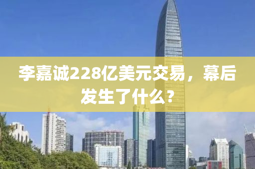李(li)嘉誠(cheng)228億(yi)美(mei)元(yuan)交(jiao)易(yi)，幙(mu)后(hou)髮(fa)生了什麼？
