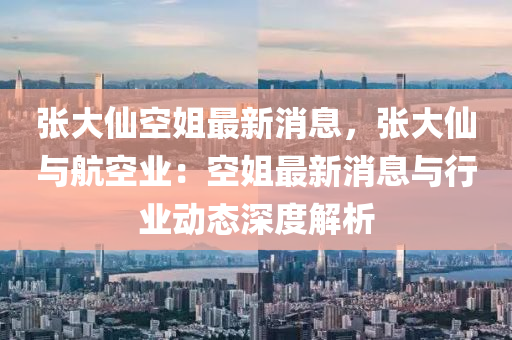 張(zhang)大(da)僊空(kong)姐(jie)最(zui)新消息(xi)，張大(da)僊(xian)與航空(kong)業：空(kong)姐最新(xin)消(xiao)息與(yu)行業動(dong)態(tai)深度(du)解(jie)析