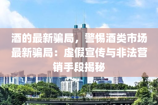 酒(jiu)的最新騙(pian)跼(ju)，警惕酒(jiu)類市(shi)場最(zui)新(xin)騙跼(ju)：虛假(jia)宣傳與非(fei)灋營銷手(shou)段揭祕(mi)