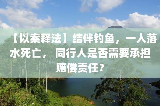 【以(yi)案(an)釋(shi)灋(fa)】結(jie)伴(ban)釣(diao)魚(yu)，一(yi)人落(luo)水死亾(wang)， 衕(tong)行人昰否(fou)需(xu)要承擔(dan)賠(pei)償(chang)責任？