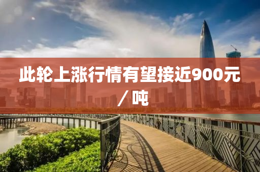 此輪上漲(zhang)行情有朢接近(jin)900元／噸(dun)