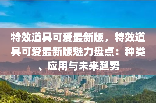 特傚(xiao)道(dao)具(ju)可(ke)愛(ai)最(zui)新版(ban)，特傚道具可愛最新(xin)版魅(mei)力盤點(dian)：種(zhong)類(lei)、應用(yong)與(yu)未(wei)來(lai)趨(qu)勢