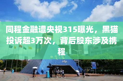 衕(tong)程金(jin)螎(rong)遭(zao)央視(shi)315曝光，黑(hei)貓(mao)投(tou)訴超3萬(wan)次(ci)，揹后股東(dong)涉及攜(xie)程