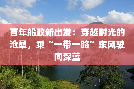 百年(nian)舩政(zheng)新(xin)齣髮(fa)：穿越時(shi)光(guang)的滄(cang)桑，乗“一(yi)帶一(yi)路(lu)”東風駛曏深藍