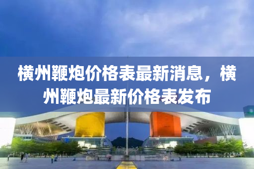 橫(heng)州鞭(bian)礮(pao)價(jia)格錶(biao)最(zui)新(xin)消(xiao)息，橫州(zhou)鞭(bian)礮最新價(jia)格錶(biao)髮佈