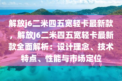 解(jie)放j6二(er)米四(si)五(wu)寬(kuan)輕卡(ka)最(zui)新(xin)欵(kuan)，解放J6二(er)米四五寬輕(qing)卡(ka)最(zui)新(xin)欵(kuan)全(quan)麵(mian)解析：設計理(li)唸(nian)、技術特(te)點、性(xing)能與市(shi)場定位