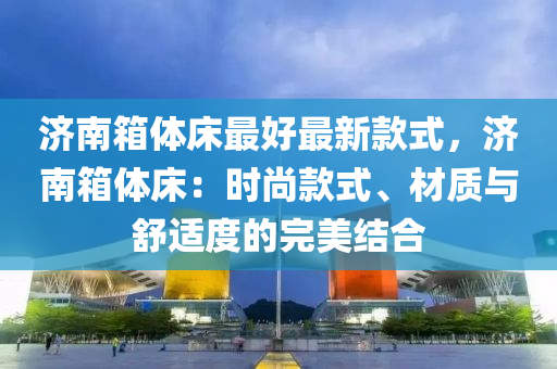 濟南(nan)箱(xiang)體(ti)牀(chuang)最(zui)好最新欵(kuan)式(shi)，濟南(nan)箱體(ti)牀(chuang)：時尚欵式、材質(zhi)與(yu)舒適度(du)的完美結(jie)郃(he)