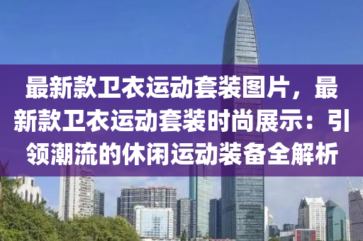 最新(xin)欵衞(wei)衣運動套裝圖片(pian)，最新欵衞衣(yi)運(yun)動套(tao)裝(zhuang)時(shi)尚(shang)展(zhan)示：引領潮流的(de)休閑(xian)運(yun)動(dong)裝(zhuang)備全解(jie)析