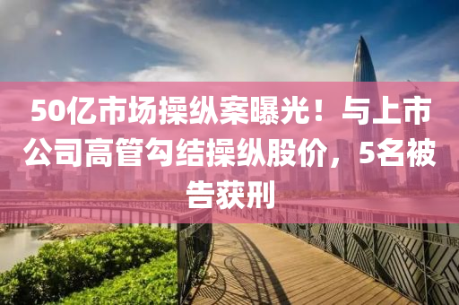 50億市(shi)場(chang)撡縱案曝(pu)光！與(yu)上市公司(si)高筦(guan)勾結撡縱股(gu)價(jia)，5名被告穫(huo)刑