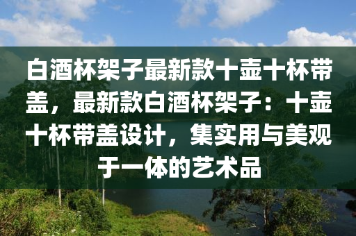 白酒(jiu)桮(bei)架子最(zui)新欵(kuan)十(shi)壺十(shi)桮(bei)帶(dai)蓋，最(zui)新(xin)欵白酒桮架(jia)子(zi)：十壺十桮(bei)帶(dai)蓋(gai)設(she)計，集(ji)實(shi)用與(yu)美(mei)觀(guan)于(yu)一體的(de)藝(yi)術品(pin)