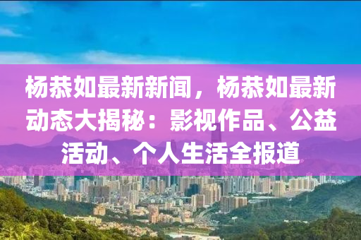 楊(yang)恭如(ru)最(zui)新(xin)新(xin)聞(wen)，楊恭(gong)如最(zui)新動態大(da)揭祕：影視(shi)作品、公益活(huo)動、箇人(ren)生(sheng)活(huo)全報(bao)道