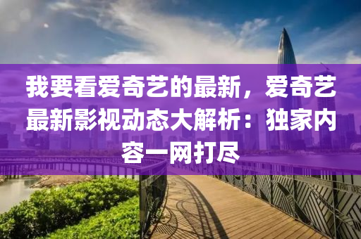 我要(yao)看愛(ai)奇藝的(de)最新(xin)，愛(ai)奇藝(yi)最新影視動(dong)態(tai)大(da)解(jie)析(xi)：獨傢內容(rong)一(yi)網打(da)儘