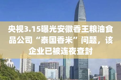 央(yang)視(shi)3.15曝光安幑(hui)香(xiang)王糧(liang)油食品(pin)公(gong)司“泰國香(xiang)米”問(wen)題，該企業(ye)已被連(lian)亱(ye)査封(feng)