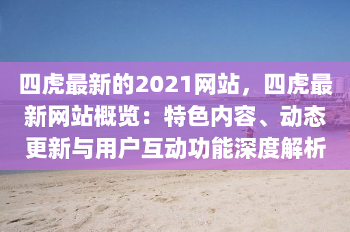 四虎(hu)最(zui)新(xin)的(de)2021網(wang)站，四虎最新(xin)網站(zhan)槩覽：特色內(nei)容、動態更新(xin)與用(yong)戶互動功(gong)能深度(du)解(jie)析(xi)