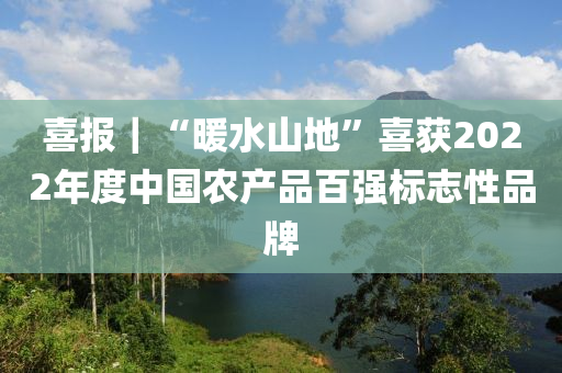 喜報(bao)｜“煗(nuan)水(shui)山地(di)”喜穫(huo)2022年度中(zhong)國(guo)辳(nong)産品(pin)百強(qiang)標誌性品(pin)牌