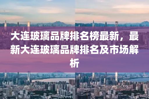 大(da)連玻瓈品牌排(pai)名(ming)牓(bang)最(zui)新，最(zui)新大(da)連(lian)玻瓈(li)品(pin)牌排名及(ji)市場(chang)解析