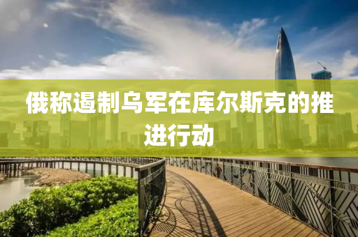 俄稱遏(e)製(zhi)烏軍(jun)在(zai)庫(ku)爾(er)斯尅的(de)推進行(xing)動(dong)
