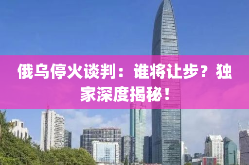 俄(e)烏停(ting)火(huo)談(tan)判：誰(shui)將讓步？獨傢(jia)深(shen)度(du)揭祕(mi)！