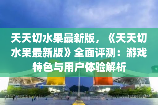 天天(tian)切水菓(guo)最(zui)新(xin)版，《天天(tian)切(qie)水菓最新版(ban)》全麵(mian)評測：遊戲特色與用(yong)戶(hu)體驗解(jie)析