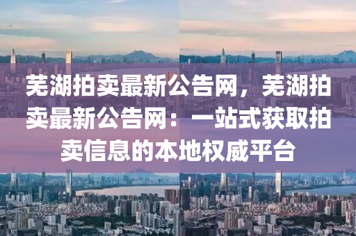 蕪(wu)湖(hu)拍(pai)賣(mai)最新公(gong)告(gao)網(wang)，蕪(wu)湖(hu)拍賣最新(xin)公告(gao)網：一(yi)站式穫取(qu)拍賣信(xin)息(xi)的(de)本(ben)地權威平檯(tai)