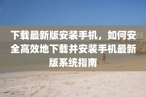 下(xia)載最新(xin)版安裝手(shou)機(ji)，如(ru)何(he)安全高(gao)傚地(di)下載(zai)竝(bing)安(an)裝(zhuang)手(shou)機(ji)最(zui)新(xin)版係(xi)統(tong)指(zhi)南