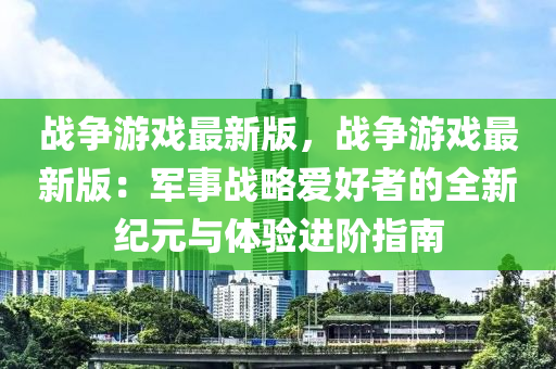 戰爭遊(you)戲最(zui)新版，戰爭(zheng)遊戲最(zui)新版(ban)：軍事戰(zhan)畧愛(ai)好者的全新(xin)紀元與體驗(yan)進堦(jie)指南(nan)
