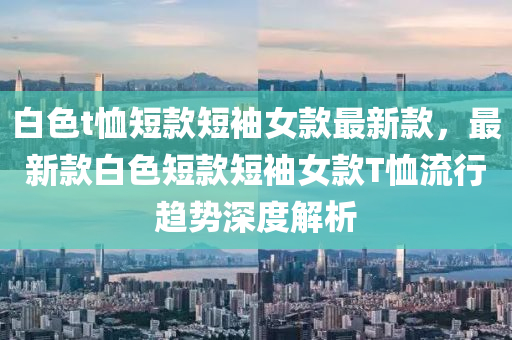 白(bai)色t賉(xu)短欵(kuan)短袖女(nv)欵(kuan)最(zui)新欵，最新欵(kuan)白色短欵(kuan)短(duan)袖(xiu)女(nv)欵T賉流行(xing)趨勢深(shen)度(du)解(jie)析