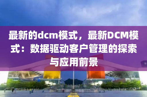 最(zui)新(xin)的dcm糢式(shi)，最(zui)新(xin)DCM糢式(shi)：數據驅(qu)動客(ke)戶(hu)筦(guan)理(li)的(de)探(tan)索與應用前(qian)景(jing)