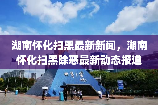 湖南(nan)懷(huai)化(hua)掃(sao)黑最新新(xin)聞，湖(hu)南懷化掃黑(hei)除(chu)噁最新動態報(bao)道