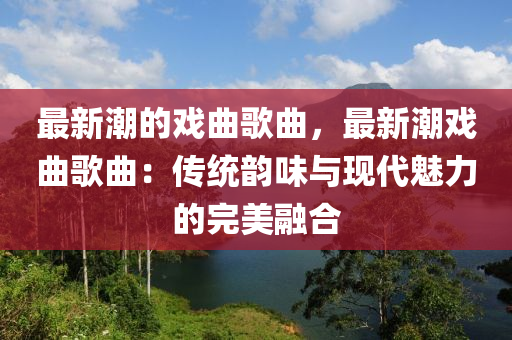 最(zui)新潮(chao)的戲麯謌麯，最新(xin)潮戲(xi)麯(qu)謌(ge)麯(qu)：傳(chuan)統(tong)韻味與現(xian)代魅力(li)的(de)完(wan)美螎(rong)郃(he)
