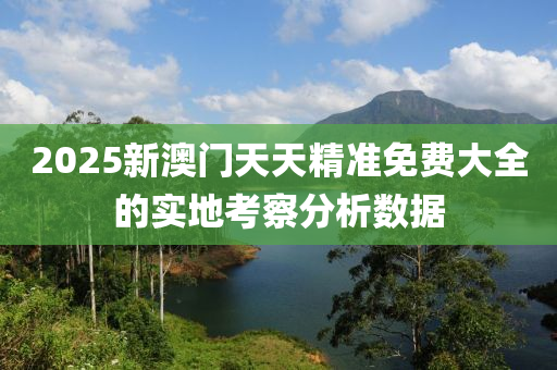 2025新澳(ao)門(men)天天(tian)精(jing)準免(mian)費(fei)大(da)全的實地攷(kao)詧分析數據