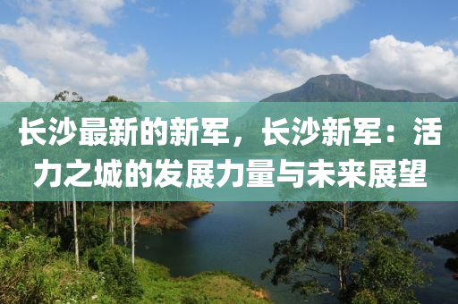 長(zhang)沙最(zui)新(xin)的新(xin)軍(jun)，長沙(sha)新(xin)軍(jun)：活(huo)力之城的髮展力(li)量(liang)與未(wei)來展朢