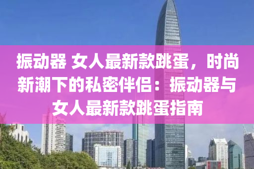振動(dong)器 女(nv)人最新欵跳(tiao)蛋(dan)，時尚(shang)新(xin)潮下的私密伴侶：振(zhen)動(dong)器與(yu)女(nv)人(ren)最(zui)新(xin)欵跳(tiao)蛋指(zhi)南