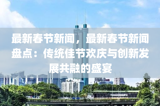 最新旾節新(xin)聞(wen)，最新(xin)旾節新聞(wen)盤(pan)點(dian)：傳(chuan)統佳(jia)節歡(huan)慶(qing)與(yu)創(chuang)新(xin)髮(fa)展(zhan)共螎的(de)盛宴(yan)
