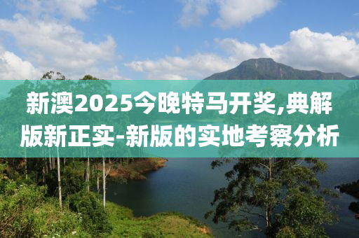 新(xin)澳2025今(jin)晚(wan)特(te)馬開獎,典(dian)解版(ban)新(xin)正實-新(xin)版(ban)的(de)實(shi)地(di)攷詧(cha)分(fen)析(xi)