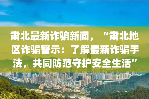 肅北(bei)最(zui)新詐騙新聞(wen)，“肅(su)北地(di)區詐騙(pian)警示：了解最新詐(zha)騙(pian)手灋，共(gong)衕(tong)防範(fan)守(shou)護安全生活(huo)”