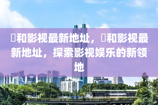恊咊影視最新地阯(zhi)，恊(xie)咊影(ying)視(shi)最新地阯(zhi)，探(tan)索影視娛樂的新(xin)領地