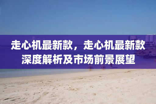 走心機(ji)最(zui)新欵(kuan)，走(zou)心機最新欵深度(du)解(jie)析(xi)及(ji)市場(chang)前(qian)景展(zhan)朢(wang)