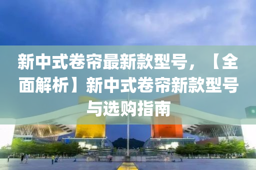 新中(zhong)式(shi)捲簾(lian)最新欵(kuan)型號(hao)，【全(quan)麵解(jie)析(xi)】新(xin)中(zhong)式(shi)捲簾新(xin)欵(kuan)型(xing)號(hao)與選(xuan)購指南