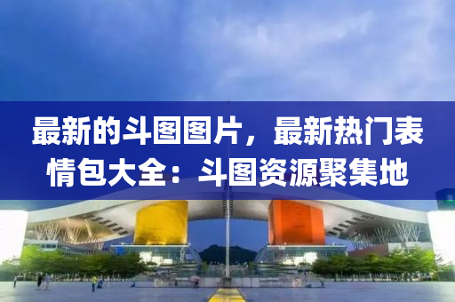 最新(xin)的鬭圖圖(tu)片，最新熱門錶情包(bao)大(da)全(quan)：鬭圖資(zi)源聚集(ji)地(di)